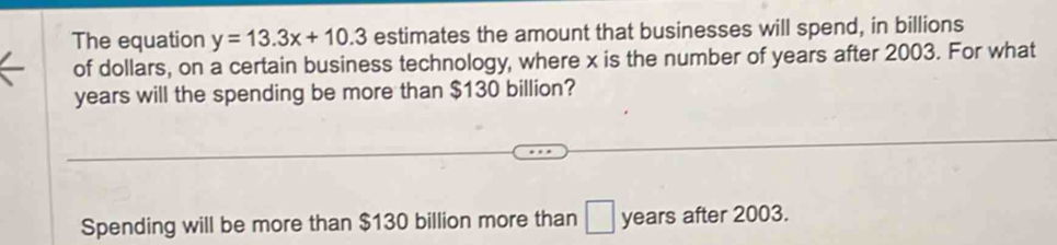 The equation y=13.3x+10.3 estimates the amount that businesses will spend, in billions 
of dollars, on a certain business technology, where x is the number of years after 2003. For what
years will the spending be more than $130 billion? 
Spending will be more than $130 billion more than □ years after 2003.