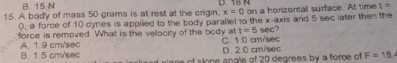 B. 15 N D. 18 N
15. A body of mass 50 grams is at rest at the origin, x=0 on a horizontal surface. At time t=
0, a force of 10 dynes is applied to the body parallel to the x-axis and 5 sec later then the
force is removed. What is the velocity of the body at t=5sec
A. 1.9 cm/sec C. 1.0 cm/sec
B. 1.5 cm/sec D. 2.0 cm/sec
plane of slope angle of 20 degrees by a force of F=18