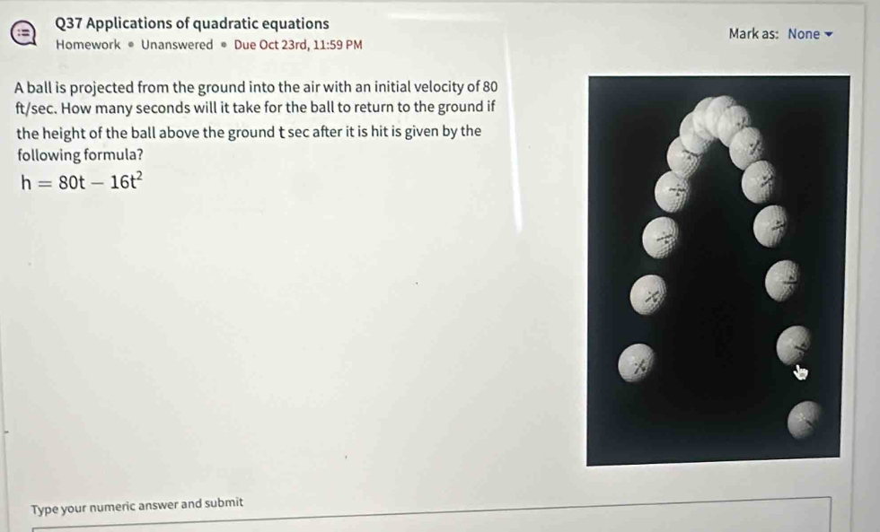 = 
Q37 Applications of quadratic equations Mark as: None 
Homework • Unanswered ● Due Oct 23rd, 11:59 PM 
A ball is projected from the ground into the air with an initial velocity of 80
ft/sec. How many seconds will it take for the ball to return to the ground if 
the height of the ball above the ground t sec after it is hit is given by the 
following formula?
h=80t-16t^2
Type your numeric answer and submit