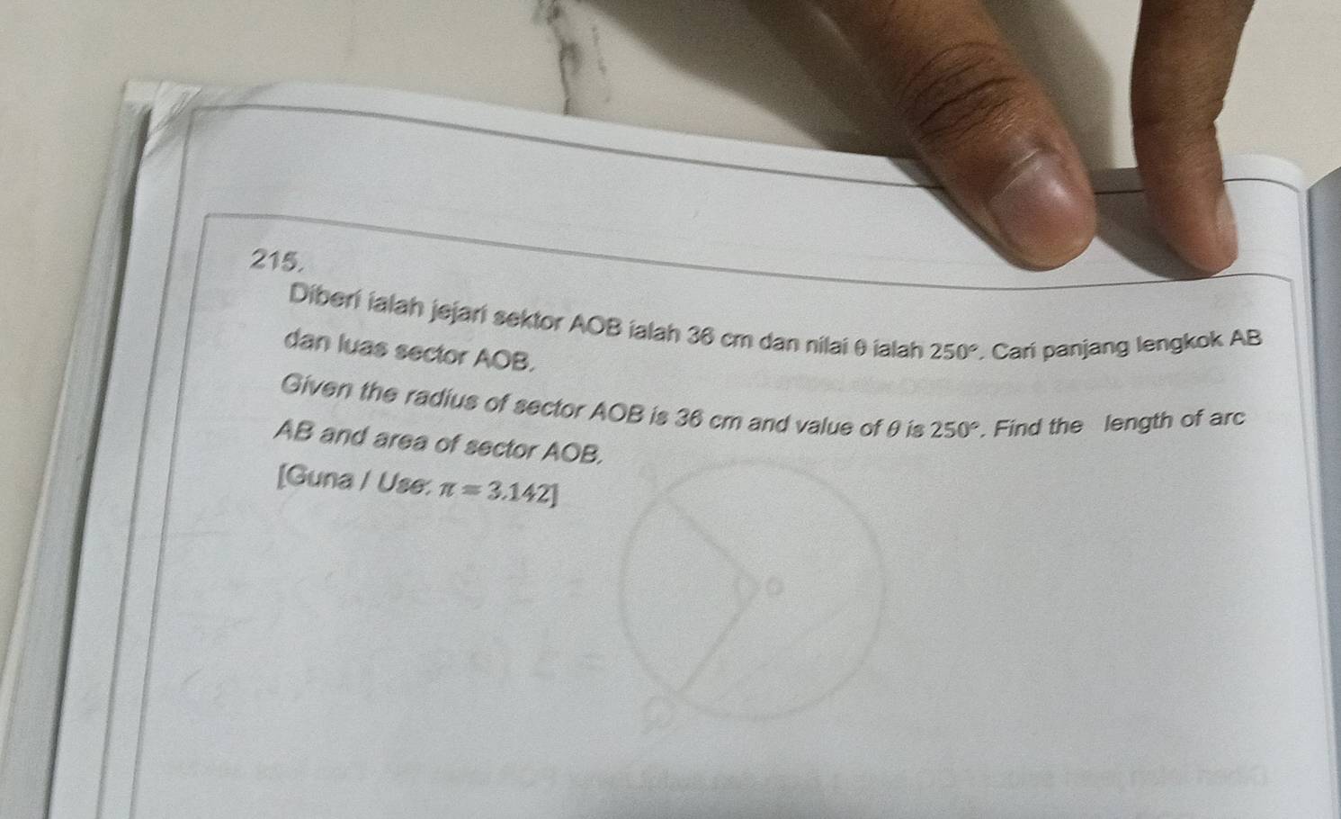 Diberi ialah jejari sektor AOB ialah 36 cm dan nilai θ ialah 250° Cari panjang lengkok AB
dan luas sector AOB. 
Given the radius of sector AOB is 36 cm and value ofθ is 250°. Find the length of arc
AB and area of sector AOB
[Guna / Use: π =3.142]