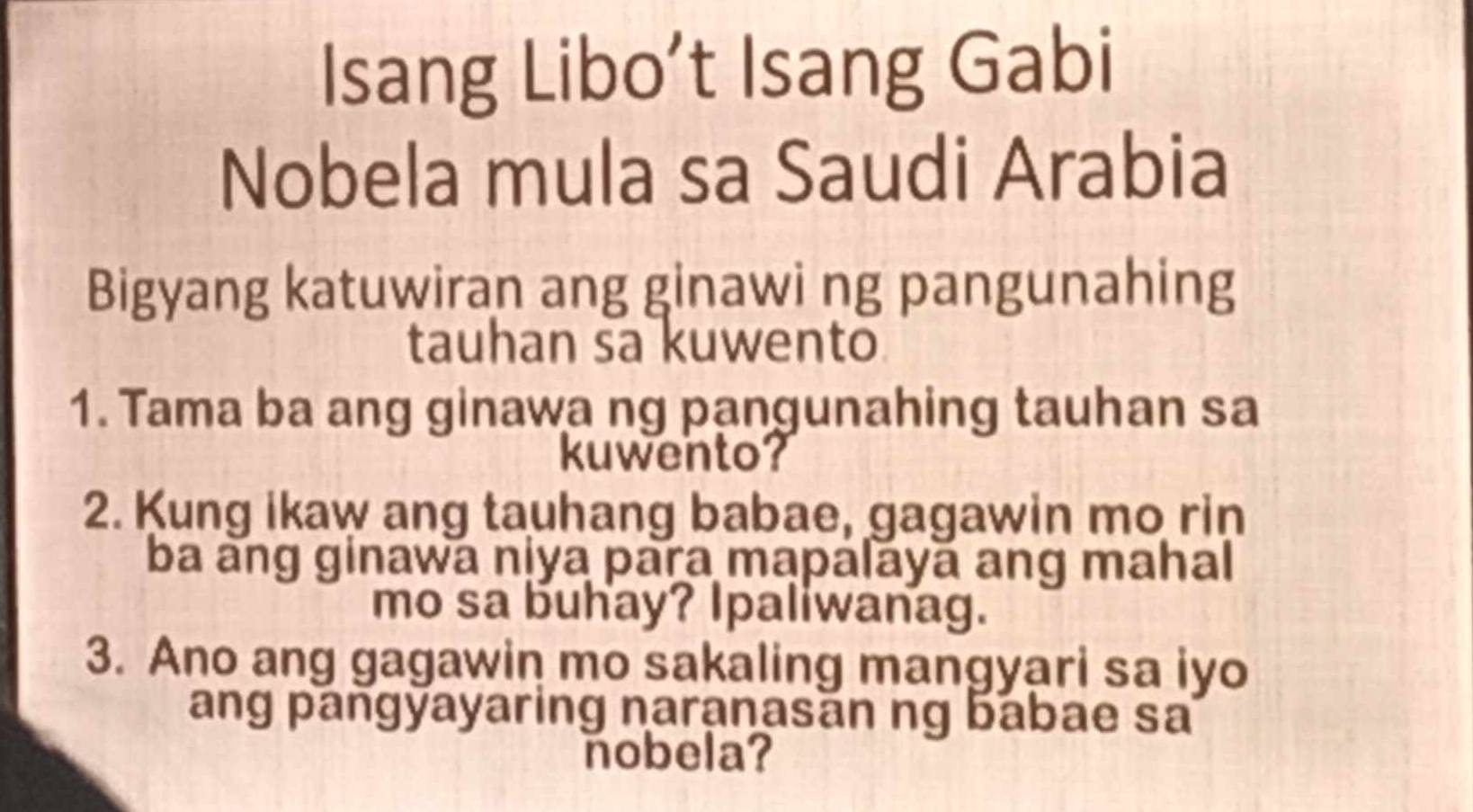 Isang Libo’t Isang Gabi 
Nobela mula sa Saudi Arabia 
Bigyang katuwiran ang ginawi ng pangunahing 
tauhan sa kuwento 
1. Tama ba ang ginawa ng pangunahing tauhan sa 
kuwento? 
2. Kung ikaw ang tauhang babae, gagawin mo rin 
ba ang ginawa niya para mapalayā ang mahal 
mo sa buhay? Ipaliwanag. 
3. Ano ang gagawin mo sakaling mangyari sa iyo 
ang pangyayaring naranasān ng babae sa 
nobela?