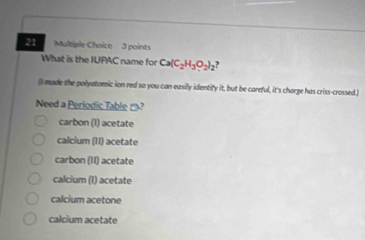 What is the IUPAC name for Ca(C_2H_3O_2)_2 ,
(I made the polyatomic ion red so you can easily identify it, but be careful, it's charge has criss-crossed.)
Need a Periodic Table ?
carbon (I) acetate
calcium (II) acetate
carbon (II) acetate
calcium (1) acetate
calcium acetone
calcium acetate