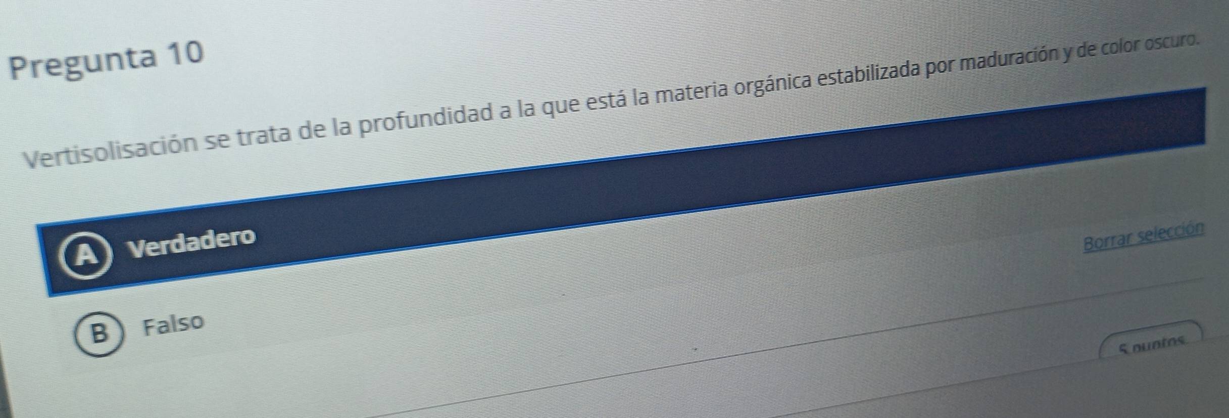 Pregunta 10
Vertisolisación se trata de la profundidad a la que está la materia orgánica estabilizada por maduración y de color oscuro.
Verdadero
Borrar selección
B Falso
S ountos