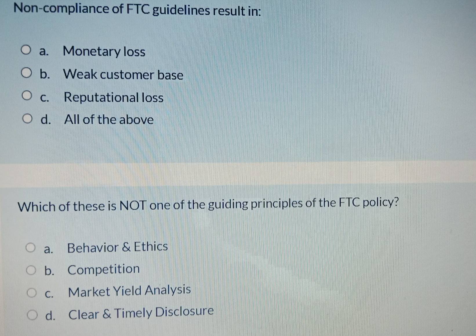 Non-compliance of FTC guidelines result in:
a. Monetary loss
b. Weak customer base
c. Reputational loss
d. All of the above
Which of these is NOT one of the guiding principles of the FTC policy?
a. Behavior & Ethics
b. Competition
c. Market Yield Analysis
d. Clear & Timely Disclosure