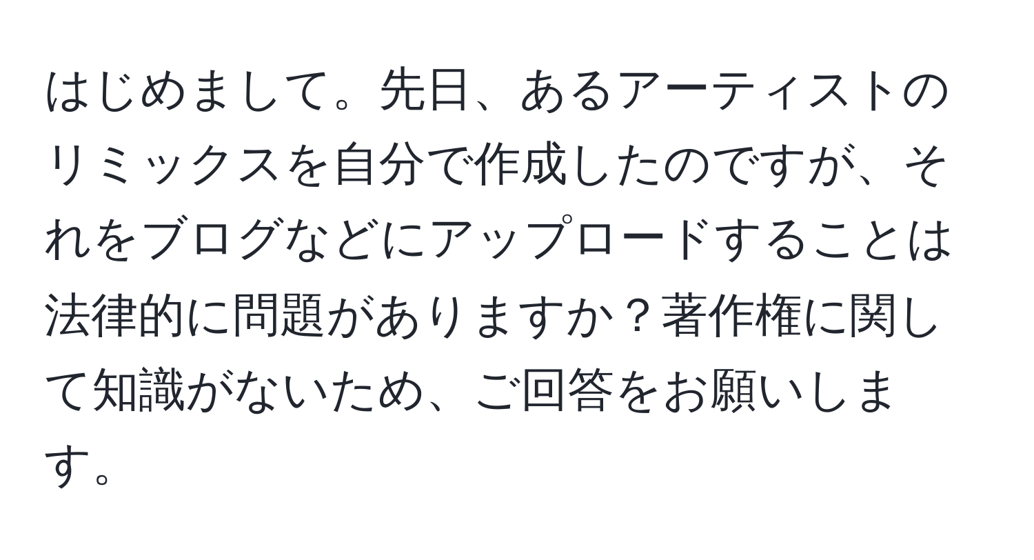 はじめまして。先日、あるアーティストのリミックスを自分で作成したのですが、それをブログなどにアップロードすることは法律的に問題がありますか？著作権に関して知識がないため、ご回答をお願いします。