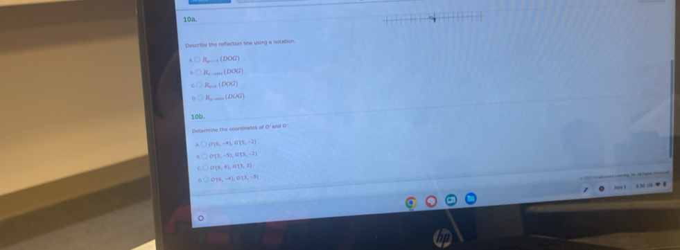 Describe the reflection line using a notation
R_min(DOG)
R_2,anit(DOG)
R_x=1(DOG)
R_n-aru(DOG)
10b.
Determine the coordinates of O' and G'
O'(6,-4), G'(5,-2)
O(3,-5), G(5,-2)
O(6,4), G(5,2)
O(0,-4), G(3,-5)