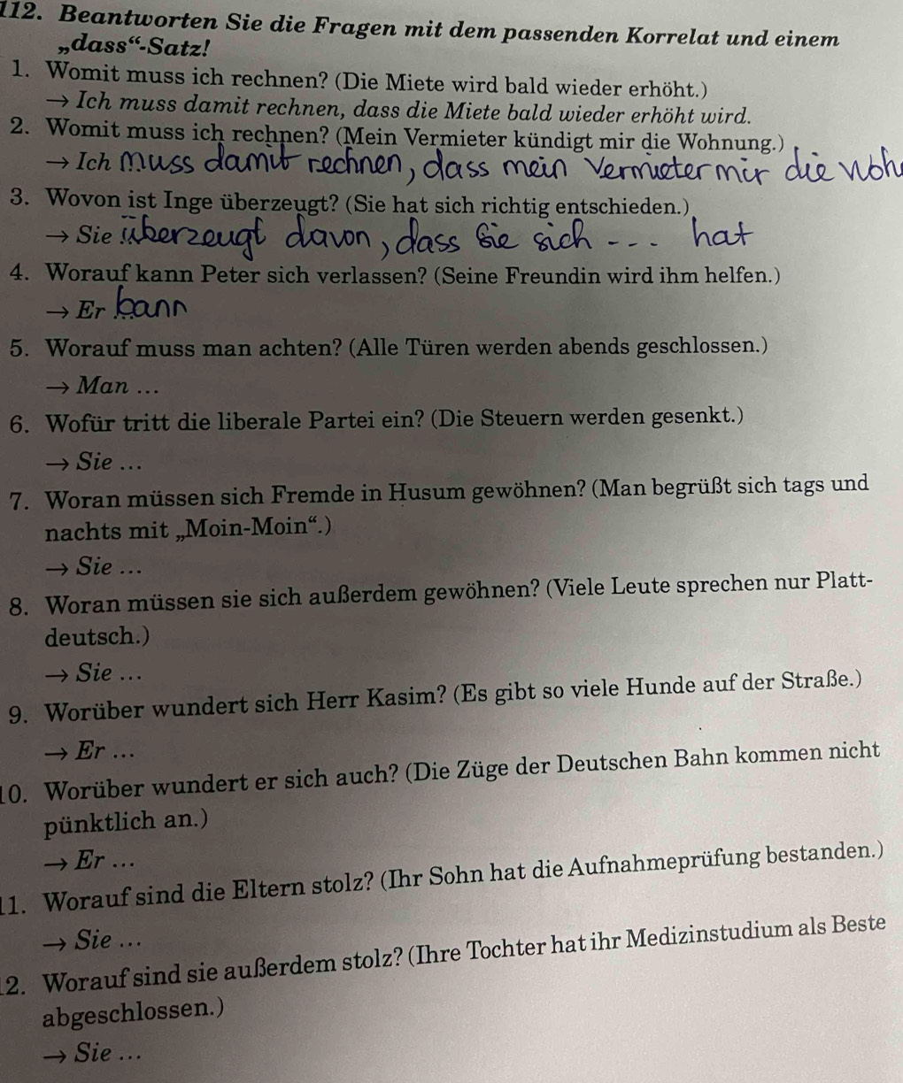 Beantworten Sie die Fragen mit dem passenden Korrelat und einem
,dass“-Satz!
1. Womit muss ich rechnen? (Die Miete wird bald wieder erhöht.)
→ Ich muss damit rechnen, dass die Miete bald wieder erhöht wird.
2. Womit muss ich rechnen? (Mein Vermieter kündigt mir die Wohnung.)
Ich 
3. Wovon ist Inge überzeugt? (Sie hat sich richtig entschieden.)
→ Sie C
4. Worauf kann Peter sich verlassen? (Seine Freundin wird ihm helfen.)
→ Er
5. Worauf muss man achten? (Alle Türen werden abends geschlossen.)
→ Man ...
6. Wofür tritt die liberale Partei ein? (Die Steuern werden gesenkt.)
→ Sie ...
7. Woran müssen sich Fremde in Husum gewöhnen? (Man begrüßt sich tags und
nachts mit „Moin-Moin“.)
→ Sie ...
8. Woran müssen sie sich außerdem gewöhnen? (Viele Leute sprechen nur Platt-
deutsch.)
→ Sie ...
9. Worüber wundert sich Herr Kasim? (Es gibt so viele Hunde auf der Straße.)
→ Er …
10. Worüber wundert er sich auch? (Die Züge der Deutschen Bahn kommen nicht
pünktlich an.)
→ Er …
11. Worauf sind die Eltern stolz? (Ihr Sohn hat die Aufnahmeprüfung bestanden.)
→ Sie ...
2. Worauf sind sie außerdem stolz? (Ihre Tochter hat ihr Medizinstudium als Beste
abgeschlossen.)
→ Sie ...