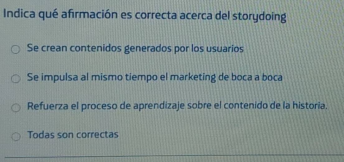 Indica qué afirmación es correcta acerca del storydoing
Se crean contenidos generados por los usuarios
Se impulsa al mismo tiempo el marketing de boca a boca
Refuerza el proceso de aprendizaje sobre el contenido de la historia.
Todas son correctas