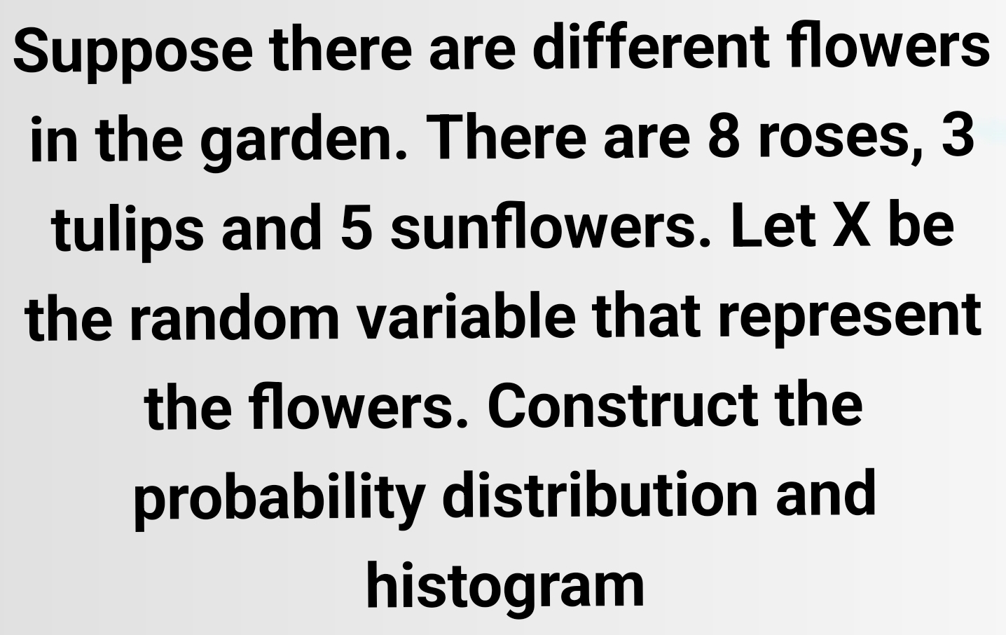 Suppose there are different flowers 
in the garden. There are 8 roses, 3
tulips and 5 sunflowers. Let X be 
the random variable that represent 
the flowers. Construct the 
probability distribution and 
histogram