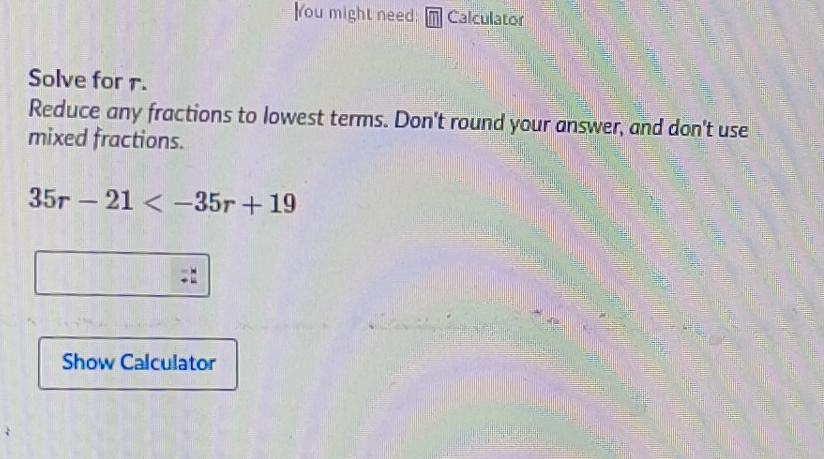 You might need: m Calculator 
Solve for r. 
Reduce any fractions to lowest terms. Don't round your answer, and don't use 
mixed fractions.
35r-21
- 
Show Calculator