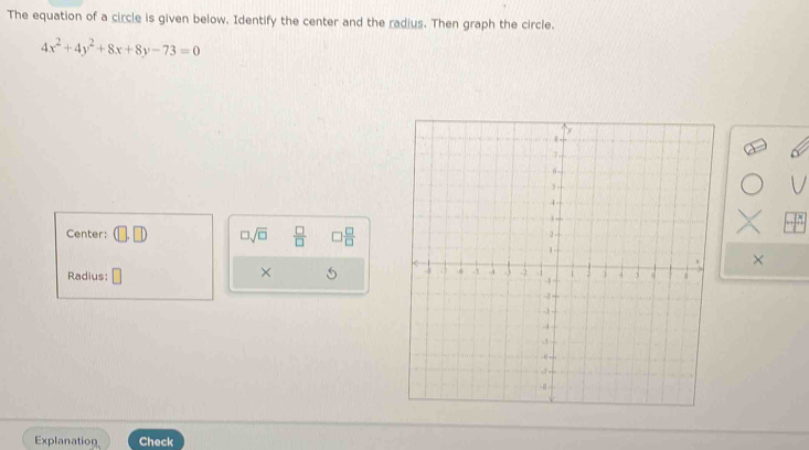 The equation of a circle is given below. Identify the center and the radius. Then graph the circle.
4x^2+4y^2+8x+8y-73=0
□ sqrt(□ )  □ /□   □  □ /□  
Center: 
× 
× 
Radius: 
Explanation Check