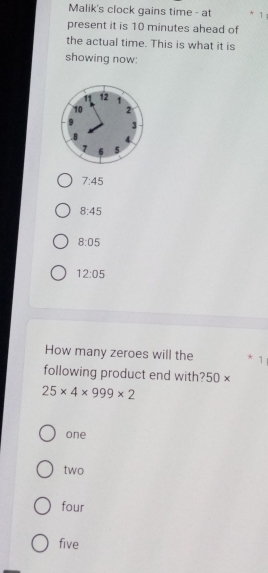 Malik's clock gains time - at * 1
present it is 10 minutes ahead of
the actual time. This is what it is
showing now:
7:45
8:45
8:05
12:05
How many zeroes will the * 1
following product end with? 50 ) ×
25* 4* 999* 2
one
two
four
five