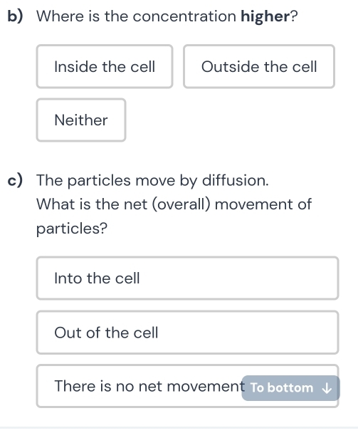 Where is the concentration higher?
Inside the cell Outside the cell
Neither
c) The particles move by diffusion.
What is the net (overall) movement of
particles?
Into the cell
Out of the cell
There is no net movement To bottom