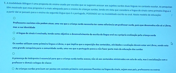 A modalidade Bilíngue é uma proposta de ensino usada por escolas que se sugerem acessar aos sujeitos surdos duas línguas no contexto escolar. As pesquisas
têm mostrado que essa proposta é a mais adequada para o ensino de crianças surdas, tendo em vista que considera a língua de sinais como primeira língua e
a partir daí se passam para o ensino da segunda língua que é o português, PODENDO ser na modalidade escrita ou oral. Neste modelo de educação: 7
Professores ouvintes não podem atuar, uma vez que a criança surda necessita ter como referência um professor surdo, para que desenvolva não só a Libras,
mas a sua identidade
A língua de sinais é ensinada, tendo como objetivo o desenvolvimento da escrita da língua oral ou a própria oralização pela criança surda
Os surdos utilizam como primeira língua a Libras, o que implica que a exposição dos conteúdos, atividades e avaliação devem estar em Libras, sendo esta
uma grande conquista para a comunidade surda, uma vez que o português passa a não fazer parte mais da educação dos surdos
A presença do intérprete é essencial para que a criança surda tenha acesso, não só aos conteúdos ministrados em sala de aula, mas à socialização com o
professor e demais colegas de classe
As crianças surdas precisam ser postas em contato primeiro com pessoas fluentes na língua de sinais, sejam seus pais, professores ou outros