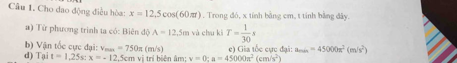 Cho dao động điều hòa: x=12,5cos (60π t). Trong đó, x tính bằng cm, t tính bằng dây. 
a) Từ phương trình ta có: Biên độ A=12,5m và chu kì T= 1/30 s
b) Vận tốc cực đại: v_max=750π (m/s) c) Gia tốc cực đại: a_max=45000π^2(m/s^2)
d) Tại t=1,25s : x=-12,5cm vị trí biên âm: v=0; a=45000π^2(cm/s^2)