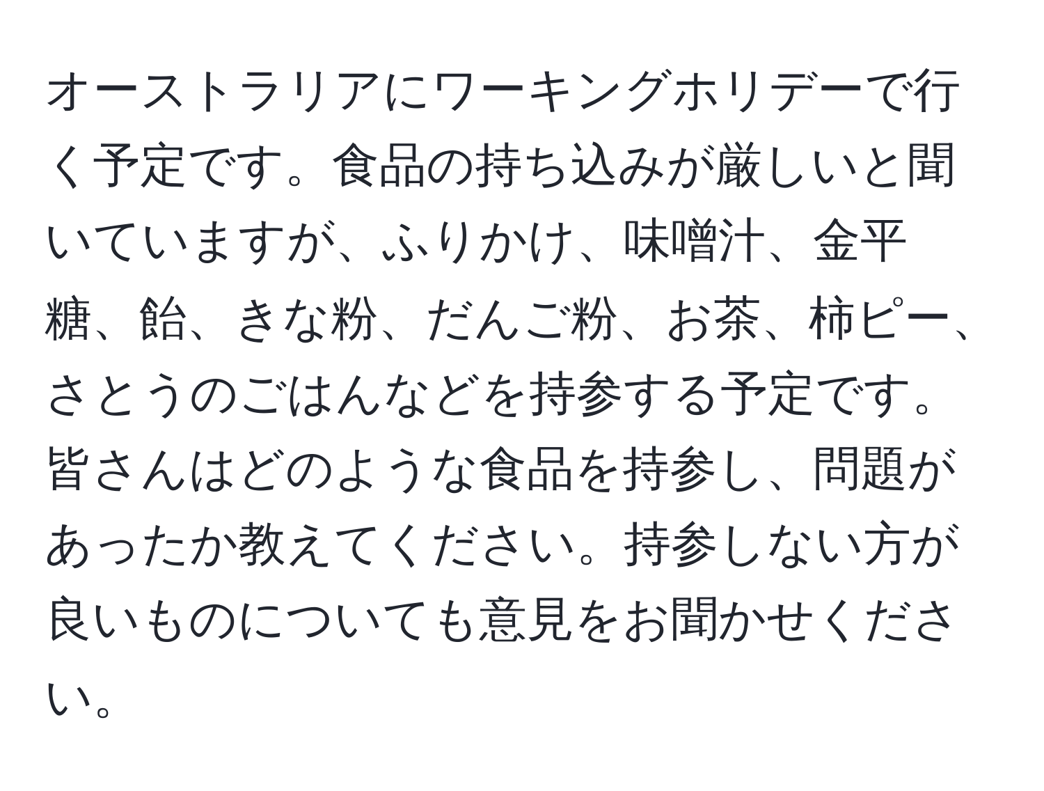 オーストラリアにワーキングホリデーで行く予定です。食品の持ち込みが厳しいと聞いていますが、ふりかけ、味噌汁、金平糖、飴、きな粉、だんご粉、お茶、柿ピー、さとうのごはんなどを持参する予定です。皆さんはどのような食品を持参し、問題があったか教えてください。持参しない方が良いものについても意見をお聞かせください。