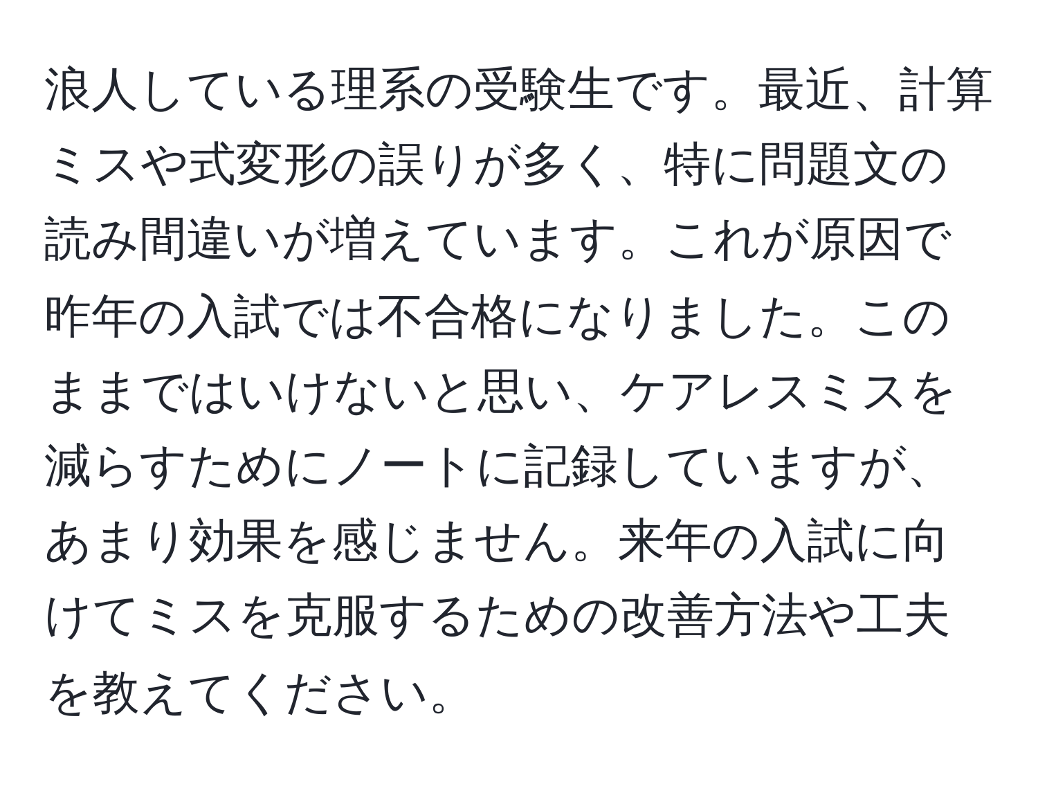 浪人している理系の受験生です。最近、計算ミスや式変形の誤りが多く、特に問題文の読み間違いが増えています。これが原因で昨年の入試では不合格になりました。このままではいけないと思い、ケアレスミスを減らすためにノートに記録していますが、あまり効果を感じません。来年の入試に向けてミスを克服するための改善方法や工夫を教えてください。