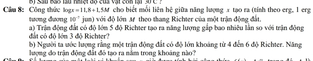 Sau bào làu nhiệt độ của vật còn lại 30C. 
Câu 8: Công thức log x=11,8+1,5M cho biết mối liên hệ giữa năng lượng x tạo ra (tính theo erg, 1 erg 
tương đương 10^(-7) jun) với độ lớn M theo thang Richter của một trận động đất. 
a) Trận động đất có độ lớn 5 độ Richter tạo ra năng lượng gấp bao nhiêu lần so với trận động 
đất có độ lớn 3 độ Richter? 
b) Người ta ước lượng rằng một trận động đất có độ lớn khoảng từ 4 đến 6 độ Richter. Năng 
lượng do trận động đất đó tạo ra nằm trong khoảng nào?