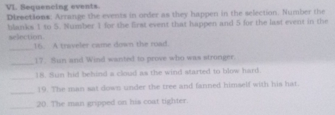 Sequencing events. 
Directions: Arrange the events in order as they happen in the selection. Number the 
blanks 1 to 5. Number 1 for the first event that happen and 5 for the last event in the 
selection. 
_ 
16. A traveler came down the road. 
_ 
17. Sun and Wind wanted to prove who was stronger. 
_ 
18. Sun hid behind a cloud as the wind started to blow hard. 
_ 
19. The man sat down under the tree and fanned himself with his hat. 
_20. The man gripped on his coat tighter.