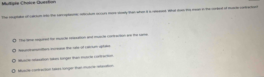 Question
The reuptake of calcium into the sarcoplasmic reticulum occurs more slowly than when it is released. What does this mean in the context of muscle contraction?
The time required for muscle relaxation and muscle contraction are the same.
Neurotransmitters increase the rate of calcium uptake.
Muscle relaxation takes longer than muscle contraction.
Muscle contraction takes longer than muscle relaxation.