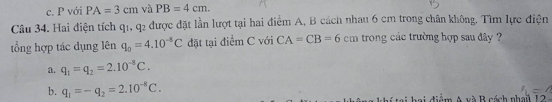 c. P với PA=3cm và PB=4cm. 
Câu 34. Hai điện tích q1, q2 được đặt lần lượt tại hai điểm A, B cách nhau 6 cm trong chân không. Tìm lực điện
tổng hợp tác dụng lên q_0=4.10^(-8)C đặt tại điểm C với CA=CB=6cm trong các trường hợp sau đây ?
a. q_1=q_2=2.10^(-8)C.
b. q_1=-q_2=2.10^(-8)C. 
a đ iểm A và B cách nhail 12 -