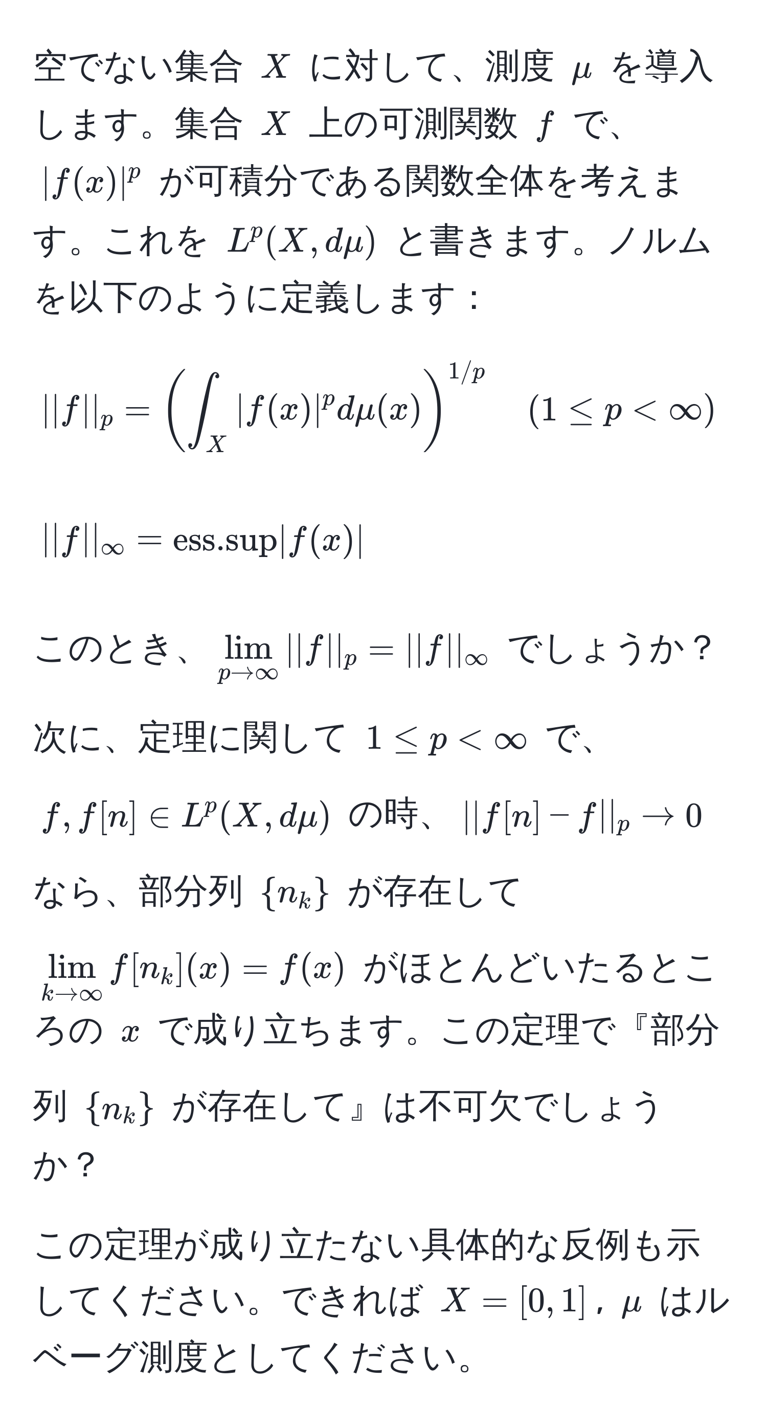 空でない集合 $X$ に対して、測度 $mu$ を導入します。集合 $X$ 上の可測関数 $f$ で、$|f(x)|^p$ が可積分である関数全体を考えます。これを $L^(p(X, dmu)$ と書きます。ノルムを以下のように定義します：
[
||f||_p = (∈t_X |f(x)|^p dmu(x))^1/p) quad (1 ≤ p < ∈fty)
]
[
||f||_∈fty = ess.sup |f(x)|
]
このとき、$lim_p to ∈fty ||f||_p = ||f||_∈fty$ でしょうか？

次に、定理に関して $1 ≤ p < ∈fty$ で、$f, f[n] ∈ L^(p(X, dmu)$ の時、$||f[n]-f||_p to 0$ なら、部分列 $n_k)$ が存在して $lim_k to ∈fty f[n_k](x) = f(x)$ がほとんどいたるところの $x$ で成り立ちます。この定理で『部分列 $n_k$ が存在して』は不可欠でしょうか？

この定理が成り立たない具体的な反例も示してください。できれば $X = [0, 1]$, $mu$ はルベーグ測度としてください。