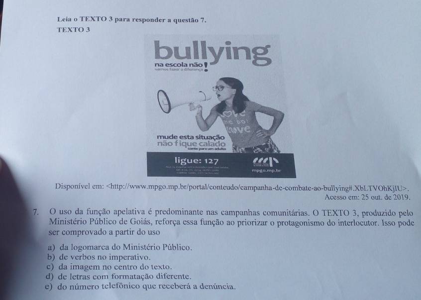 Leia o TEXTO 3 para responder a questão 7.
TEXTO 3
Disponível em:.
Acesso em: 25 out. de 2019.
7. O uso da função apelativa é predominante nas campanhas comunitárias. O TEXTO 3, produzido pelo
Ministério Público de Goiás, reforça essa função ao priorizar o protagonismo do interlocutor. Isso pode
ser comprovado a partir do uso
a) da logomarca do Ministério Público.
b) de verbos no imperativo.
c) da imagem no centro do texto.
d) de letras com formatação diferente.
e) do número telefônico que receberá a denúncia.