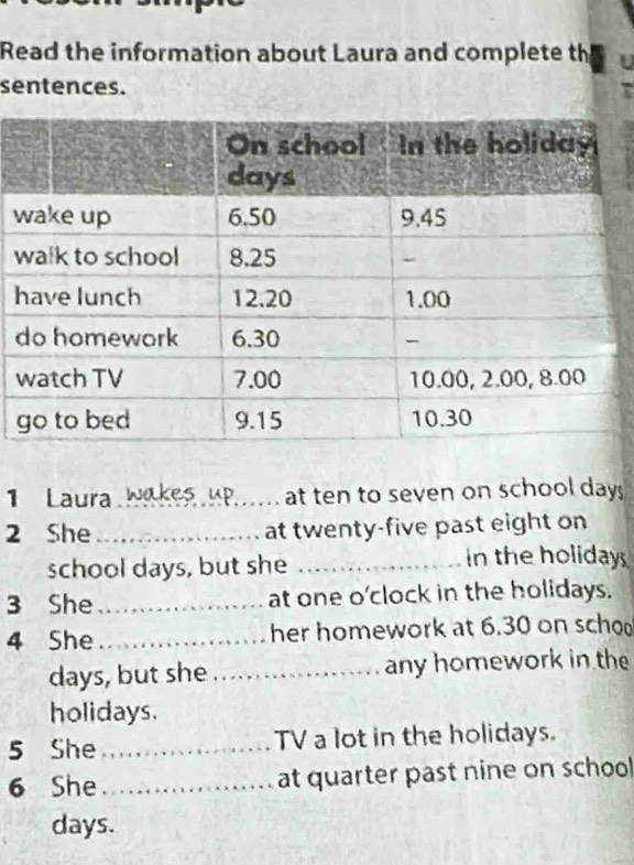 Read the information about Laura and complete th 
sentences. 
w 
w 
Laura Wakes uP_ at ten to seven on school days
2 She _at twenty-five past eight on 
school days, but she_ 
in the holidays 
3 She_ at one o'clock in the holidays. 
4 She_ her homework at 6.30 on scho
days, but she _any homework in the 
holidays. 
5 She _TV a lot in the holidays. 
6 She_ at quarter past nine on school
days.