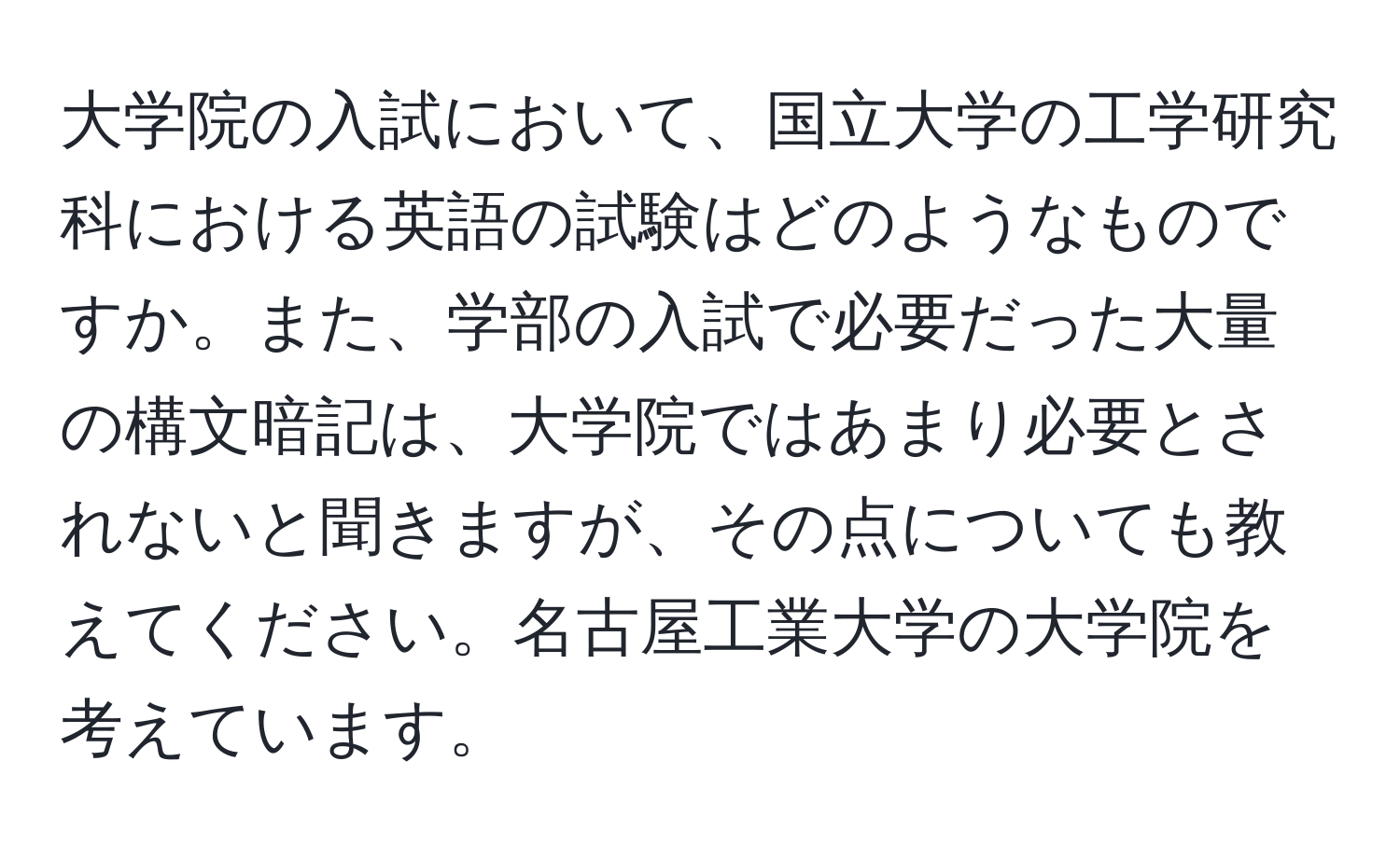 大学院の入試において、国立大学の工学研究科における英語の試験はどのようなものですか。また、学部の入試で必要だった大量の構文暗記は、大学院ではあまり必要とされないと聞きますが、その点についても教えてください。名古屋工業大学の大学院を考えています。