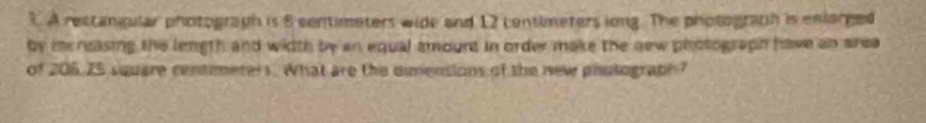 A rectangular photograph is 8 centimeters wide and 12 contimeters long. The photograph is enlarged 
by mrneasing the length and width by an equal amount in order make the new photograph have an area 
of 206, 25 square centmeters. What are the dimensions of the new phutograph?