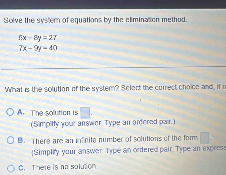 Solve the system of equations by the elimination method.
5x-8y=27
7x-9y=40
What is the solution of the system? Select the correct choice and, if n
A. The solution is □ . 
(Simplify your answer. Type an ordered pair.)
B. There are an infinite number of solutions of the form 1
(Simplify your answer. Type an ordered pair. Type an express
C. There is no solution.