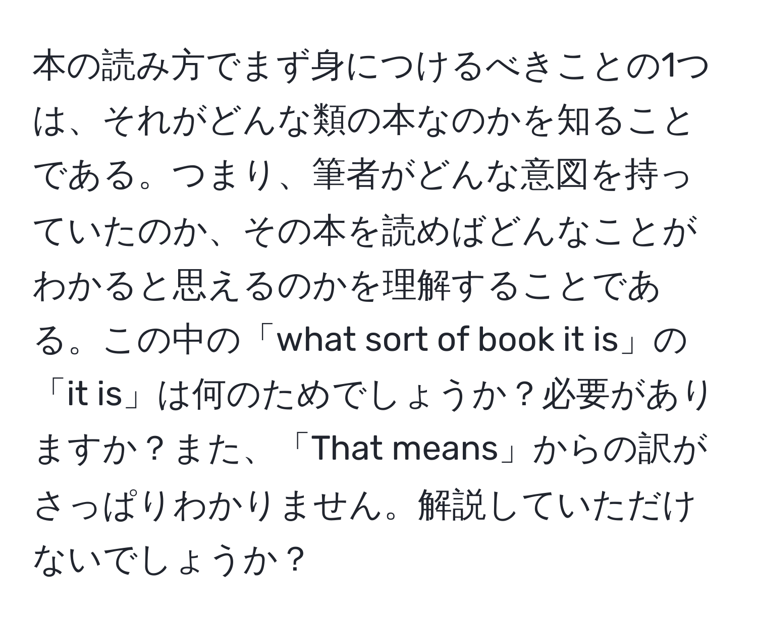 本の読み方でまず身につけるべきことの1つは、それがどんな類の本なのかを知ることである。つまり、筆者がどんな意図を持っていたのか、その本を読めばどんなことがわかると思えるのかを理解することである。この中の「what sort of book it is」の「it is」は何のためでしょうか？必要がありますか？また、「That means」からの訳がさっぱりわかりません。解説していただけないでしょうか？