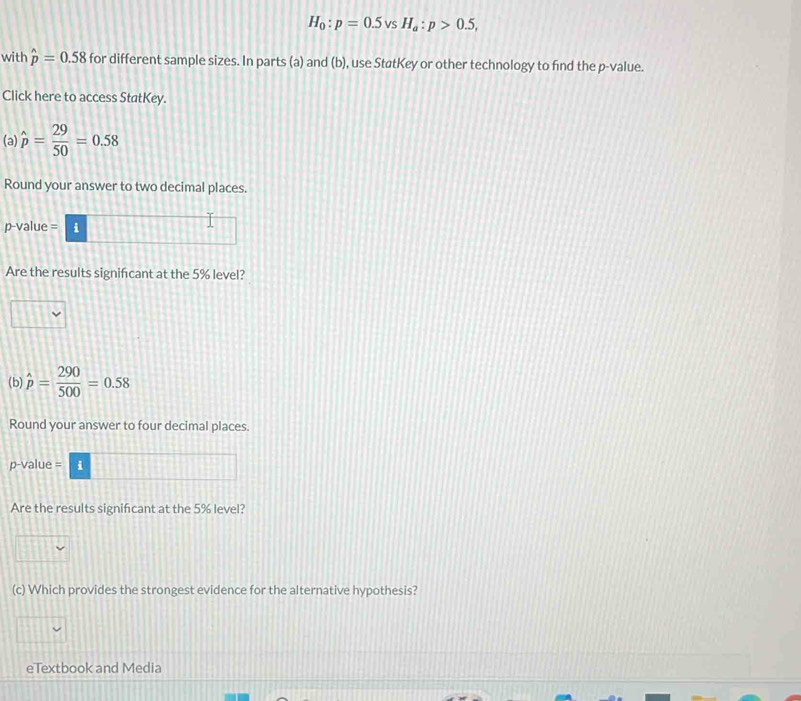 H_0:p=0.5 vS H_a:p>0.5, 
with hat p=0.58 for different sample sizes. In parts (a) and (b), use StøtKey or other technology to find the p -value. 
Click here to access StatKey. 
(a) hat p= 29/50 =0.58
Round your answer to two decimal places.
p -value = i 
Are the results signifcant at the 5% level? 
(b) hat p= 290/500 =0.58
Round your answer to four decimal places. 
p-value = i 
Are the results signifcant at the 5% level? 
(c) Which provides the strongest evidence for the alternative hypothesis? 
eTextbook and Media