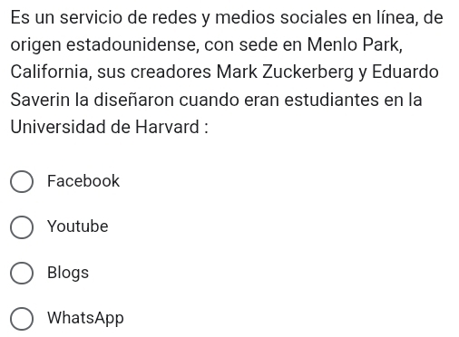 Es un servicio de redes y medios sociales en línea, de
origen estadounidense, con sede en Menlo Park,
California, sus creadores Mark Zuckerberg y Eduardo
Saverin la diseñaron cuando eran estudiantes en la
Universidad de Harvard :
Facebook
Youtube
Blogs
WhatsApp