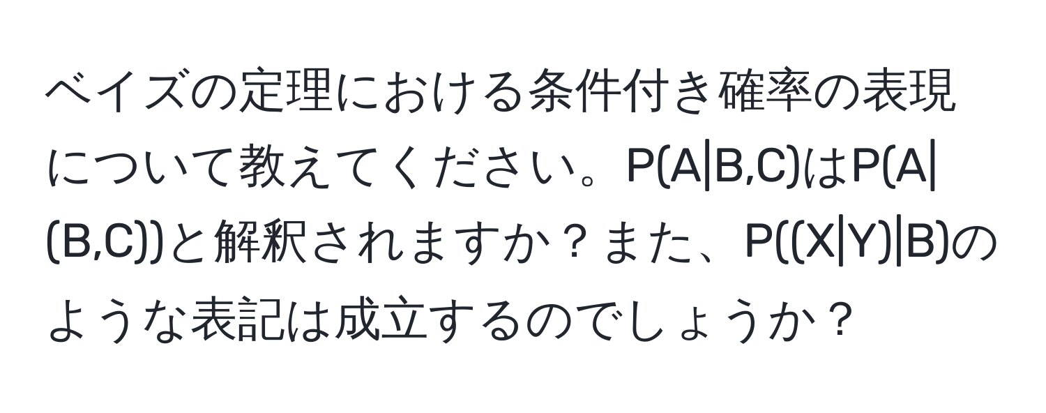 ベイズの定理における条件付き確率の表現について教えてください。P(A|B,C)はP(A|(B,C))と解釈されますか？また、P((X|Y)|B)のような表記は成立するのでしょうか？