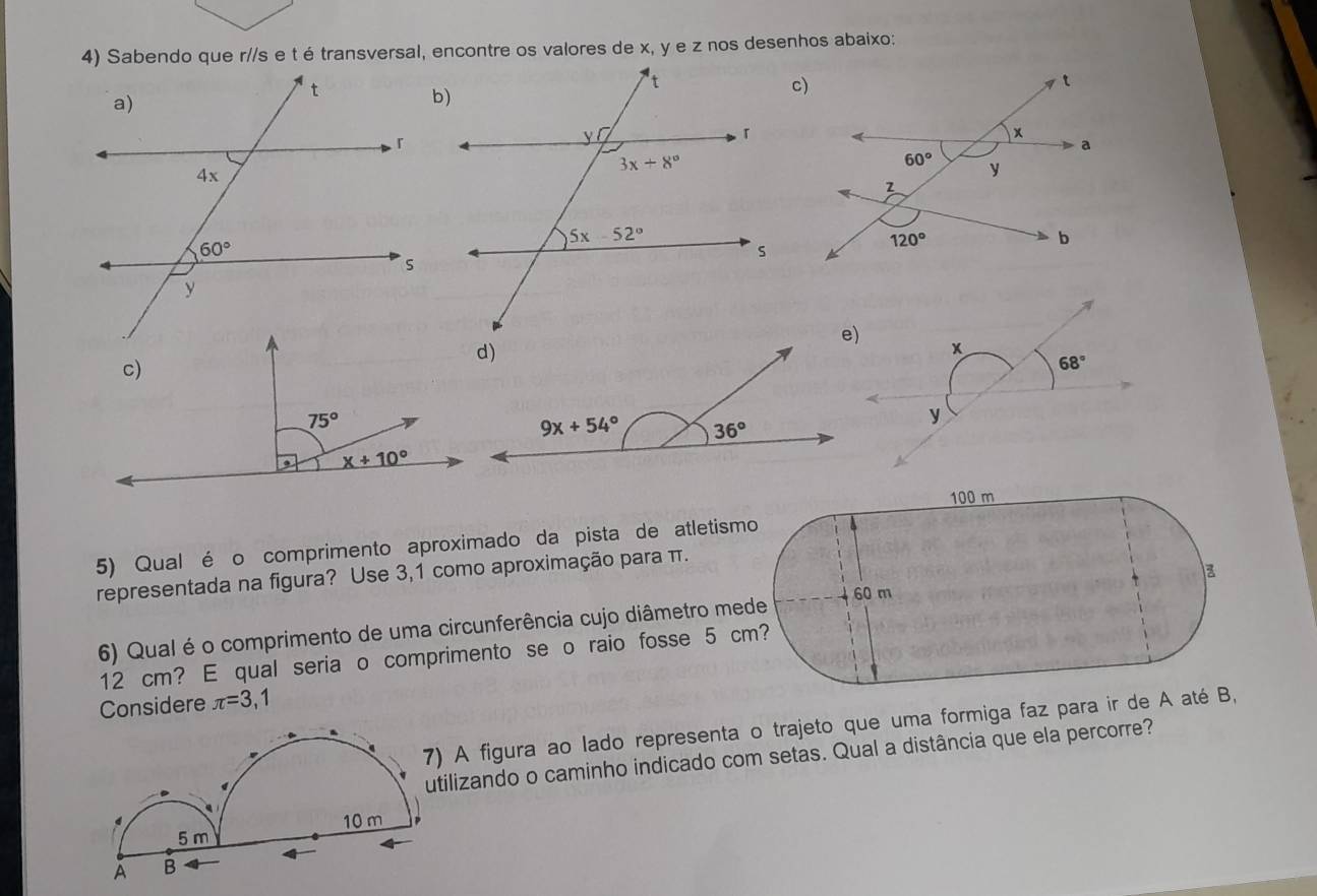 Sabendo que r//s e t é transversal, encontre os valores de x, y e z nos desenhos abaixo:
x
68°
y
5) Qual é o comprimento aproximado da pista de a
representada na figura? Use 3,1 como aproximação para π
6) Qual é o comprimento de uma circunferência cujo diâme
12 cm? E qual seria o comprimento se o raio foss
Considere π =3 , 1
) A figura ao lado representa o trajeto que uma formiga faz para ir de A 
tilizando o caminho indicado com setas. Qual a distância que ela percorre?