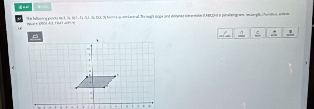 = = 
The fallowing paints A(-3,3), B(-1,5), (14,5), D(2,3) form a quadrilateral, Through slope and distance determine if ABCD is a parallelogram, rectangle, rhombus, andior 
square. (PICK ALL THAT APPLY) 
( 
I 
RDIT LABES 
.  . .