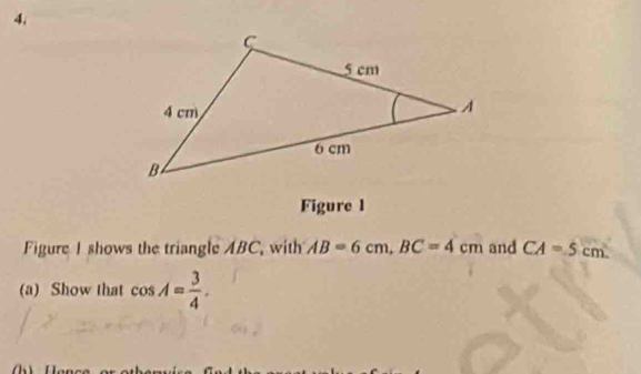 4, 
Figure 1 
Figure I shows the triangle ABC, with AB=6cm, BC=4cm and CA=5cm. 
(a) Show that cos A= 3/4 .