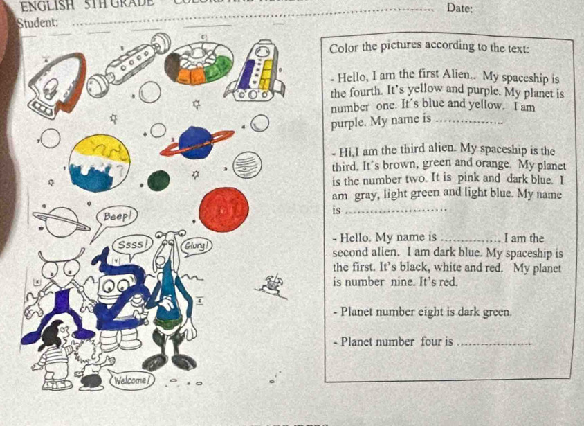 ENGLISH 5TH GRADE _Date: 
St: 
Color the pictures according to the text: 
- Hello, I am the first Alien.. My spaceship is 
the fourth. It’s yellow and purple. My planet is 
number one. It’s blue and yellow. I am 
purple. My name is_ 
- Hi,I am the third alien. My spaceship is the 
third. It's brown, green and orange. My planet 
is the number two. It is pink and dark blue. I 
am gray, light green and light blue. My name 
is_ 
- Hello. My name is _I am the 
second alien. I am dark blue. My spaceship is 
the first. It’s black, white and red. My planet 
is number nine. It's red. 
- Planet number eight is dark green 
- Planet number four is_