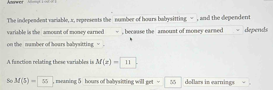 Answer Attempt 2 out of 2 
The independent variable, x, represents the number of hours babysitting √ , and the dependent 
variable is the amount of money earned , because the amount of money earned depends 
on the number of hours babysitting √. 
A function relating these variables is M(x)=11. 
So M(5)=55 , meaning 5 hours of babysitting will get 55 dollars in earnings .