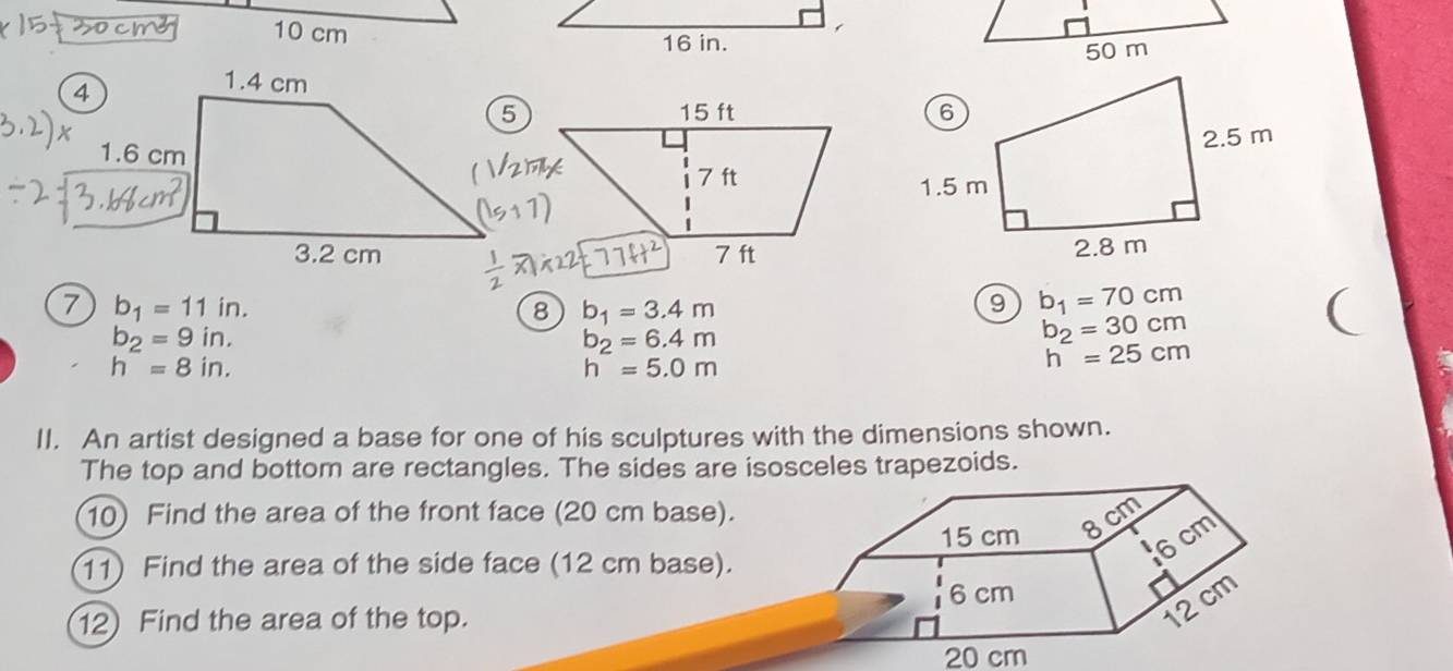 10 cm
4
1.6 cm
7 b_1=11in. 
8 b_1=3.4m
9 b_1=70cm
b_2=9in. 
(
b_2=6.4m
b_2=30cm
h=8in.
h=5.0m
h^-=25cm
II. An artist designed a base for one of his sculptures with the dimensions shown. 
The top and bottom are rectangles. The sides are isosceles trapezoids. 
10) Find the area of the front face (20 cm base). 
11) Find the area of the side face (12 cm base). 
12) Find the area of the top.
20 cm