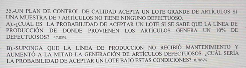 35.-UN PLAN DE CONTROL DE CALIDAD ACEPTA UN LOTE GRANDE DE ARTÍCULOS SI
UNA MUESTRA DE 7 ARTÍCULOS NO TIENE NINGUNO DEFECTUOSO.
A).-¿CUÁL ES LA PROBABILIDAD DE ACEPTAR UN LOTE SI SE SABE QUE LA LÍNEA DE
PRODUCCIÓN DE DONDE PROVIENEN LOS ARTÍCULOS GENERA UN 10% DE
DEFECTUOSOS? 47.83%
B).-SUPONGA QUE LA LÍNEA DE PRODUCCIÓN NO RECIBIÓ MANTENIMIENTO Y
AUMENTÓ A LA MITAD LA GENERACIÓN DE ARTÍCULOS DEFECTUOSOS. ¿CUÁL SERÍA
LA PROBABILIDAD DE ACEPTAR UN LOTE BAJO ESTAS CONDICIONES? 0.78%%