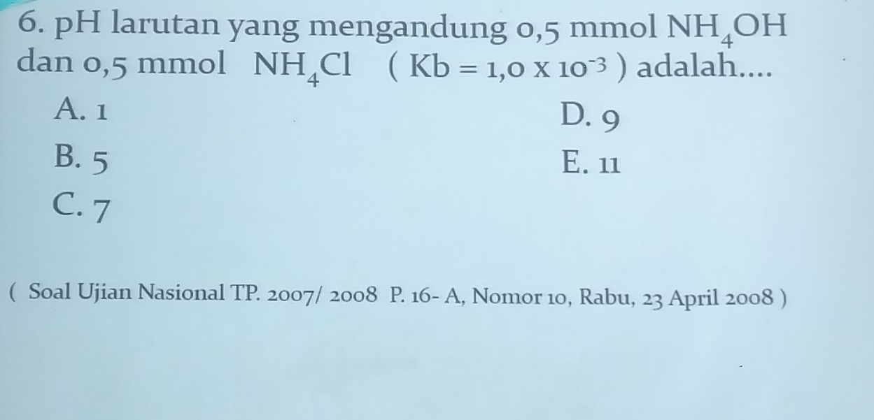 pH larutan yang mengandung 0,5 mmol NH_4OH
dan 0,5 mmol NH_4Cl (Kb=1,0* 10^(-3)) adalah....
A. 1 D. 9
B. 5 E. 11
C. 7
( Soal Ujian Nasional TP. 2007/ 2008 P. 16- A, Nomor 10, Rabu, 23 April 2008 )