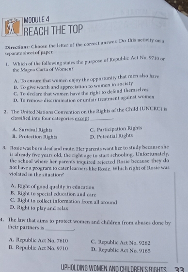 MODULE 4
REACH THE TOP
Directions: Choose the letter of the correct answer. Do this activity on a
separate sheet of paper.
1. Which of the following states the purpose of Republic Act No. 9710 or
the Magna Carta of Women?
A. To ensure that women enjoy the opportunity that men also have
B. To give worth and appreciation to women in society
C. To declare that women havè the right to defend themselves
D. To remove discrimination or unfair treatment against women
2. The United Nations Convention on the Rights of the Child (UNCRC) is
classified into four categories except_
A. Survival Rights C. Participation Rights
B. Protection Rights D. Potential Rights
3. Rosie was born deaf and mute. Her parents want her to study because she
is already five years old, the right age to start schooling. Unfortunately,
the school where her parents inquired rejected Rosie because they do
not have a program to cater learners like Rosie. Which right of Rosie was
violated in the situation?
A. Right of good quality in education
B. Right to special education and care
C. Right to collect information from all around
D. Right to play and relax
4. The law that aims to protect women and children from abuses done by
their partners is_ .
A. Republic Act No. 7610 C. Republic Act No. 9262
B. Republic Act No. 9710 D. Republic Act No. 9165
UPHOLDING WOMEN AND CHILDREN'S BIGHTS 33