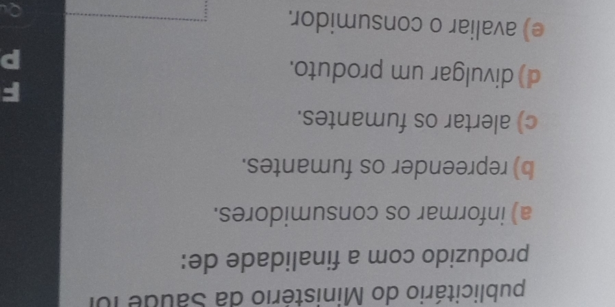 publicitário do Ministério da Saude foi
produzido com a finalidade de:
a) informar os consumidores.
b) repreender os fumantes.
c) alertar os fumantes.
d) divulgar um produto.
e) avaliar o consumidor.