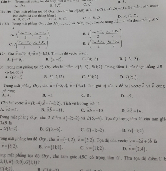 Trong mặt phăng tọa độ Oxy, biết u=u-2J sqrt(5). D. 3 .
A. sqrt(53). B. 3sqrt(5). C.
Câu 10: Trên mặt phầng tọa độ Oxy, cho 4 điểm A(3;0),B(4;-3),C(8;-1),D(-2;1). Ba điểm nào trong
bốn điểm đã cho thẳng hàng ?
A. B, C, D. B. A, B, C . C. A,B, D . D. A, C, D .
ầu 11: Trong mặt phẳng Oxy, cho M(x_M;y_M) và N(x_N;y_N). Tọa độ trung điểm / của đoạn thẳng MN
là
A. I(frac x_M-x_N2;frac y_M-y_N2). I(frac x_M+x_N2;frac y_M+y_N2).
B.
C. I(frac x_M+x_N3;frac y_M+y_N3). I(frac x_M+y_M2;frac x_N+y_N2).
D.
12: Cho vector a=(3;-4);vector b=(-1;2). Tìm toạ độ vecto vector a+vector b.
A. (-4;6). B. (2;-2). C. (4;-6). D. (-3;-8).
3: Trong mặt phẳng tọa độ Oxy cho hai điểm A(3;-5),B(1;7). Trung điểm / của đoạn thẳng AB
có tọa độ là
A. I(2;-1). B. I(-2;12). C. I(4;2). D. I(2;1).
Trong mặt phẳng Oxy, cho vector a=(-5;0),vector b=(4;x). Tìm giá trị của x đề hai vectơ vector a và vector b cùng
phương.
A. 4 . B. -1 . C. 0 . D. −5 .
Cho hai vectơ vector a=(1;-4),vector b=(-3;2). Tích vô hướng vector avector b là
A. vector a.vector b=5. B. vector a.vector b=-11. C. vector a.vector b=-10. D. vector avector b=14.
Trong mặt phẳng Oxy, cho 2 điểm A(-2;-2) và B(5;-4). Tọa độ trọng tâm G của tam giáo
OAB là
G(1;-2). B. G(3;-6). C. G(-1;-2). D. G(-1;2).
rong mặt phẳng tọa độ Ox 0 , cho vector a=(-1;2),vector b=(3;2). Tọa độ của vectơ vector v=-2vector a+3vector b là
vector v=(8;2). B. vector v=(11;8). C. overline v=(11;2). D. vector v=(2;4).
long mặt phẳng tọa độ Oxy, cho tam giác ABC có trọng tâm G. Tìm tọa độ điểm C b
2;1),B(-3;0),G(1;1) ?
C(4:2). B. C(4,_ 2)