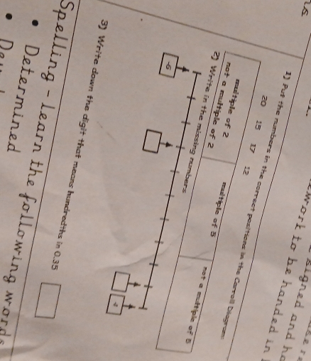 signed and he 
work to be handed in .
20
1s 1) Puf the numbers in the correct positions in the Carroll Diagram
15
17
12
multiple of 2 multiple of 5
not a multiple of 2
2) Write in the missing numbers 
not a multiple of 5
-6
3) Write down the digit that means hundredths in 0.35
Spelling - learn the following word ? 
Determined 
Dew