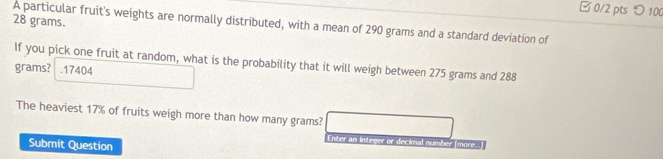 □ 0/2 pts > 100
28 grams. 
A particular fruit's weights are normally distributed, with a mean of 290 grams and a standard deviation of 
If you pick one fruit at random, what is the probability that it will weigh between 275 grams and 288
grams? .17404 
The heaviest 17% of fruits weigh more than how many grams? 
Enter an integer or decimal numbe 
Submit Question more