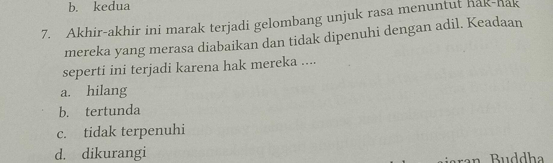 b. kedua
7. Akhir-akhir ini marak terjadi gelombang unjuk rasa menuntut hak-nak
mereka yang merasa diabaikan dan tidak dipenuhi dengan adil. Keadaan
seperti ini terjadi karena hak mereka ....
a. hilang
b. tertunda
c. tidak terpenuhi
d. dikurangi
an B u ddha