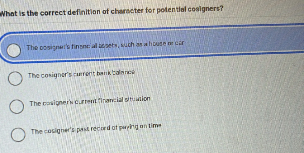 What is the correct definition of character for potential cosigners?
The cosigner's financial assets, such as a house or car
The cosigner's current bank balance
The cosigner's current financial situation
The cosigner's past record of paying on time